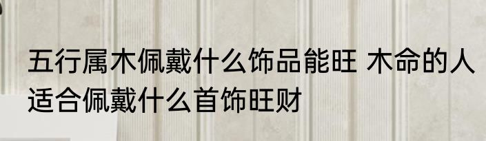 五行属木佩戴什么饰品能旺 木命的人适合佩戴什么首饰旺财