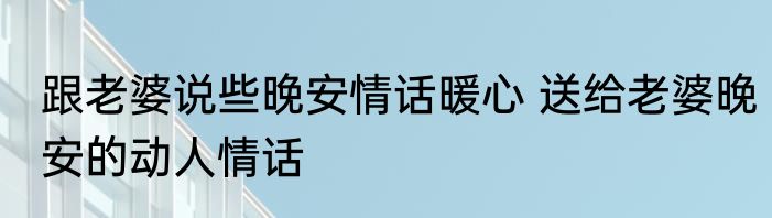 跟老婆说些晚安情话暖心 送给老婆晚安的动人情话