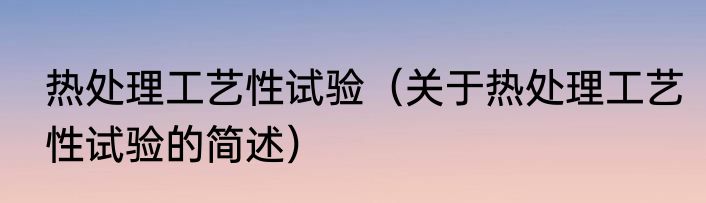 热处理工艺性试验（关于热处理工艺性试验的简述）