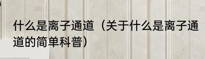 什么是离子通道（关于什么是离子通道的简单科普）