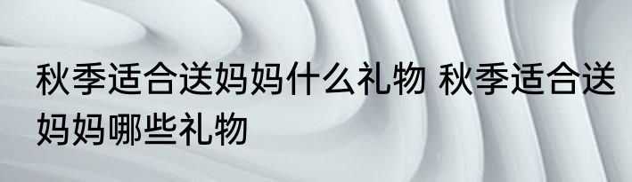 秋季适合送妈妈什么礼物 秋季适合送妈妈哪些礼物