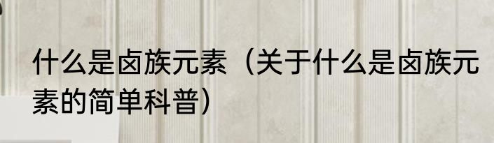 什么是卤族元素（关于什么是卤族元素的简单科普）