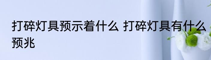 打碎灯具预示着什么 打碎灯具有什么预兆