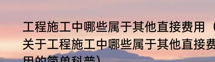 工程施工中哪些属于其他直接费用（关于工程施工中哪些属于其他直接费用的简单科普）