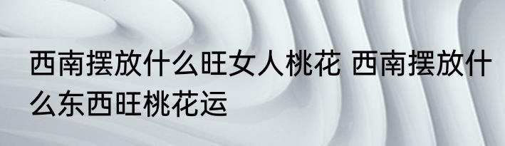 西南摆放什么旺女人桃花 西南摆放什么东西旺桃花运