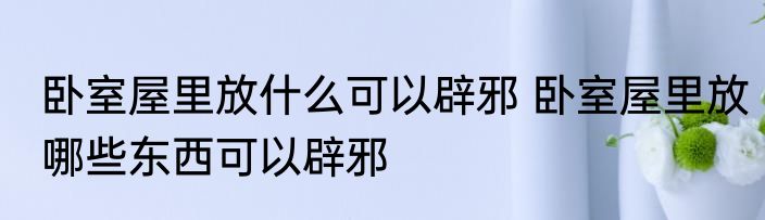卧室屋里放什么可以辟邪 卧室屋里放哪些东西可以辟邪