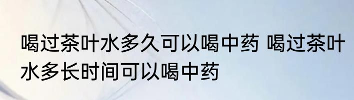 喝过茶叶水多久可以喝中药 喝过茶叶水多长时间可以喝中药