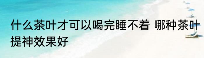 什么茶叶才可以喝完睡不着 哪种茶叶提神效果好