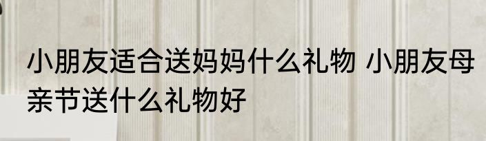 小朋友适合送妈妈什么礼物 小朋友母亲节送什么礼物好