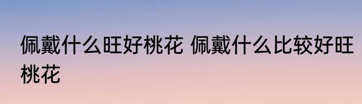 佩戴什么旺好桃花 佩戴什么比较好旺桃花