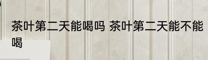 茶叶第二天能喝吗 茶叶第二天能不能喝