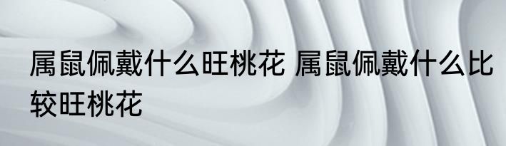 属鼠佩戴什么旺桃花 属鼠佩戴什么比较旺桃花