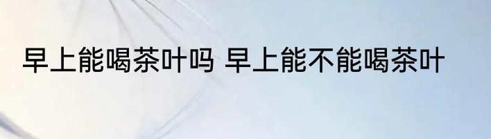 早上能喝茶叶吗 早上能不能喝茶叶
