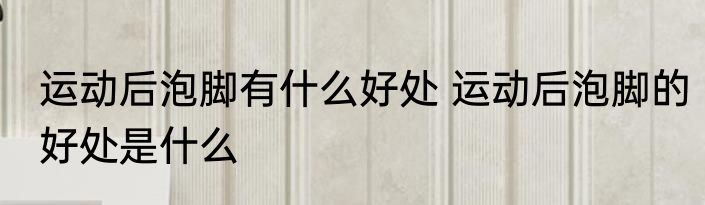 运动后泡脚有什么好处 运动后泡脚的好处是什么