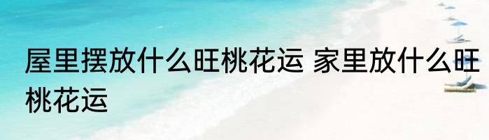 屋里摆放什么旺桃花运 家里放什么旺桃花运
