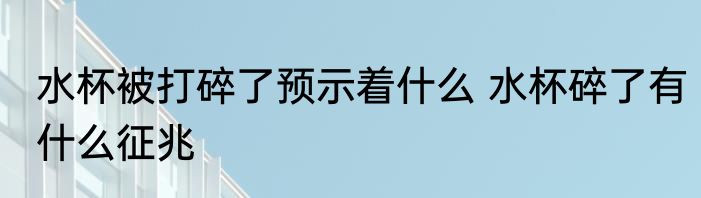 水杯被打碎了预示着什么 水杯碎了有什么征兆