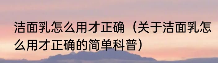 洁面乳怎么用才正确（关于洁面乳怎么用才正确的简单科普）