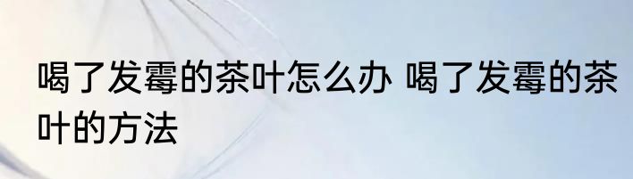 喝了发霉的茶叶怎么办 喝了发霉的茶叶的方法