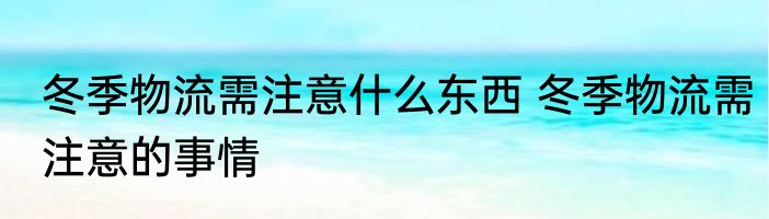 冬季物流需注意什么东西 冬季物流需注意的事情
