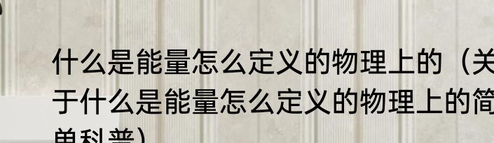 什么是能量怎么定义的物理上的（关于什么是能量怎么定义的物理上的简单科普）