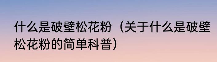 什么是破壁松花粉（关于什么是破壁松花粉的简单科普）