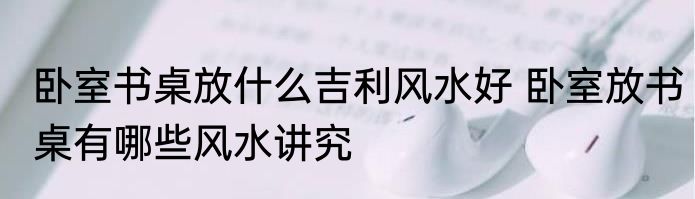卧室书桌放什么吉利风水好 卧室放书桌有哪些风水讲究