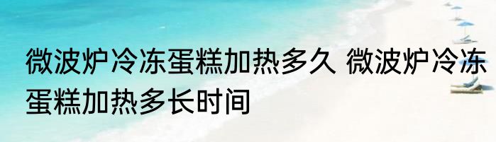 微波炉冷冻蛋糕加热多久 微波炉冷冻蛋糕加热多长时间