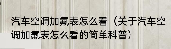 汽车空调加氟表怎么看（关于汽车空调加氟表怎么看的简单科普）