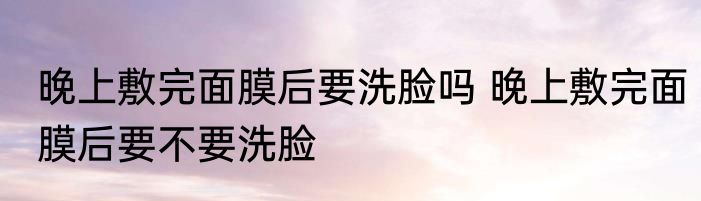 晚上敷完面膜后要洗脸吗 晚上敷完面膜后要不要洗脸