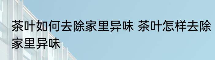 茶叶如何去除家里异味 茶叶怎样去除家里异味