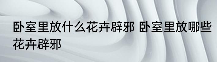 卧室里放什么花卉辟邪 卧室里放哪些花卉辟邪