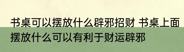 书桌可以摆放什么辟邪招财 书桌上面摆放什么可以有利于财运辟邪