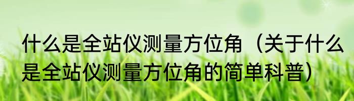 什么是全站仪测量方位角（关于什么是全站仪测量方位角的简单科普）