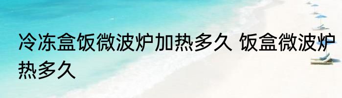冷冻盒饭微波炉加热多久 饭盒微波炉热多久