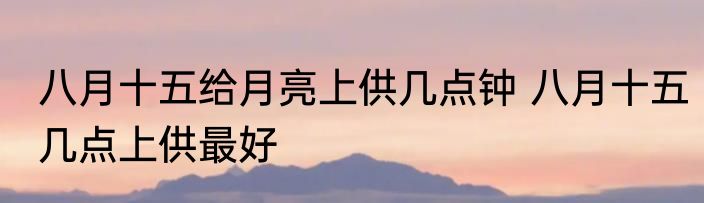 八月十五给月亮上供几点钟 八月十五几点上供最好