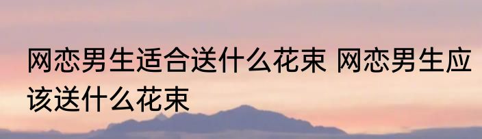 网恋男生适合送什么花束 网恋男生应该送什么花束