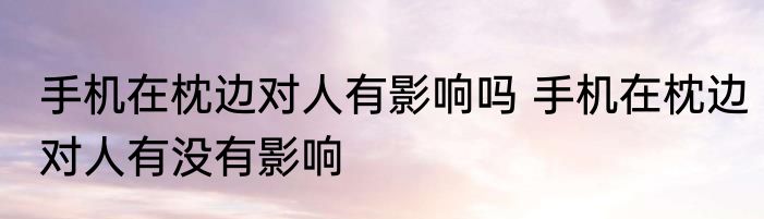 手机在枕边对人有影响吗 手机在枕边对人有没有影响