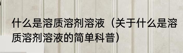 什么是溶质溶剂溶液（关于什么是溶质溶剂溶液的简单科普）