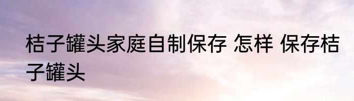 桔子罐头家庭自制保存 怎样 保存桔子罐头