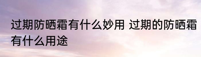 过期防晒霜有什么妙用 过期的防晒霜有什么用途