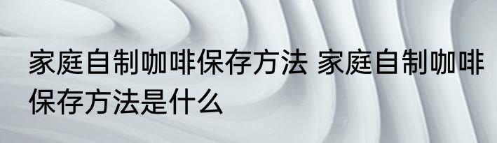 家庭自制咖啡保存方法 家庭自制咖啡保存方法是什么