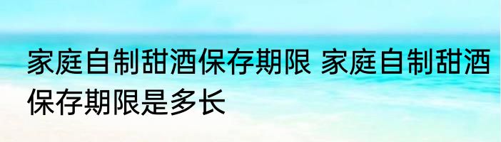 家庭自制甜酒保存期限 家庭自制甜酒保存期限是多长