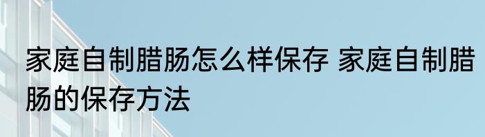 家庭自制腊肠怎么样保存 家庭自制腊肠的保存方法