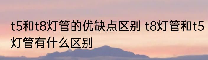 t5和t8灯管的优缺点区别 t8灯管和t5灯管有什么区别