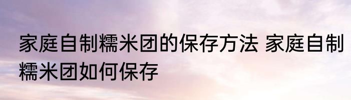 家庭自制糯米团的保存方法 家庭自制糯米团如何保存