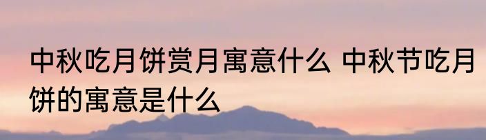中秋吃月饼赏月寓意什么 中秋节吃月饼的寓意是什么
