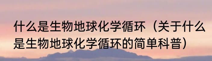 什么是生物地球化学循环（关于什么是生物地球化学循环的简单科普）