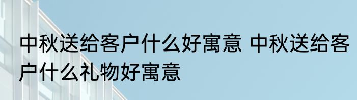 中秋送给客户什么好寓意 中秋送给客户什么礼物好寓意