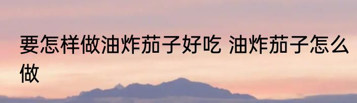 要怎样做油炸茄子好吃 油炸茄子怎么做