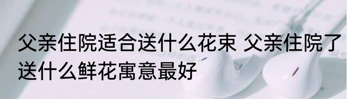 父亲住院适合送什么花束 父亲住院了送什么鲜花寓意最好